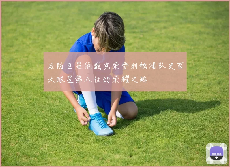 后防巨星范戴克荣登利物浦队史百大球星第八位的荣耀之路