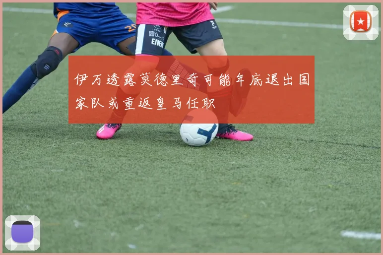 伊万透露莫德里奇可能年底退出国家队或重返皇马任职
