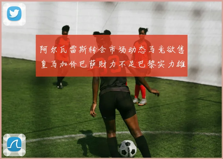 阿尔瓦雷斯转会市场动态马竞欲售皇马加价巴萨财力不足巴黎实力雄厚