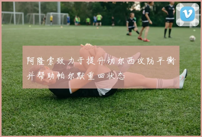 阿隆索致力于提升切尔西攻防平衡并帮助帕尔默重回状态