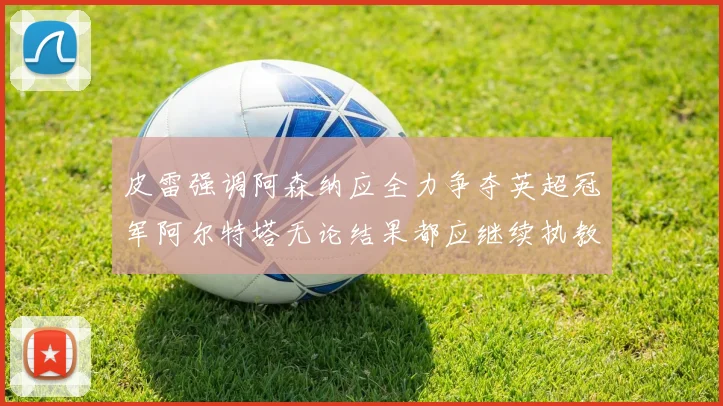 皮雷强调阿森纳应全力争夺英超冠军阿尔特塔无论结果都应继续执教