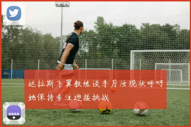 达拉斯飞翼教练谈李月汝现状呼吁她保持专注迎接挑战
