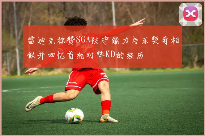 雷迪克称赞SGA防守能力与东契奇相似并回忆首轮对阵KD的经历