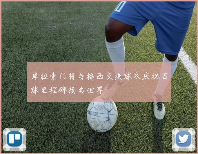 库拉索门将与梅西交换球衣庆祝百球里程碑扬名世界