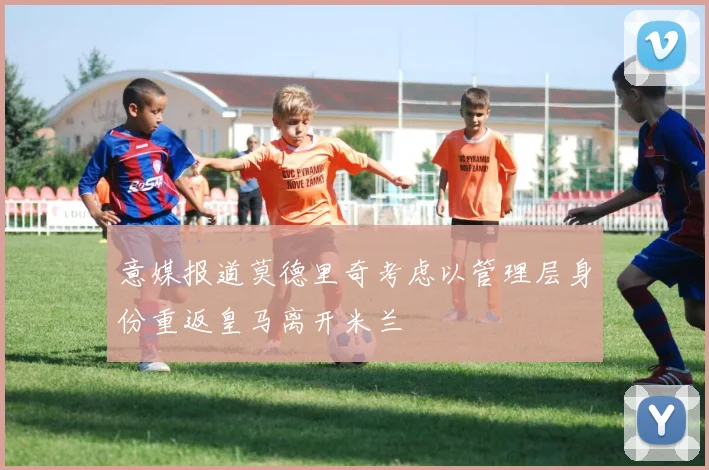 意媒报道莫德里奇考虑以管理层身份重返皇马离开米兰