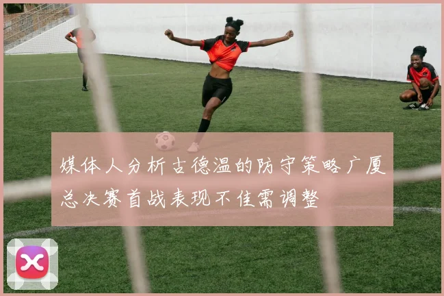 媒体人分析古德温的防守策略广厦总决赛首战表现不佳需调整