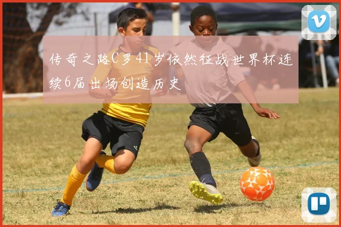 传奇之路C罗41岁依然征战世界杯连续6届出场创造历史
