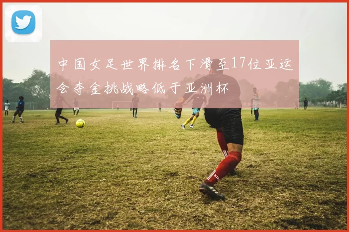 中国女足世界排名下滑至17位亚运会夺金挑战略低于亚洲杯