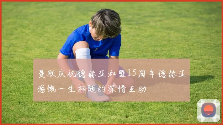 曼联庆祝德赫亚加盟15周年德赫亚感慨一生相随的深情互动