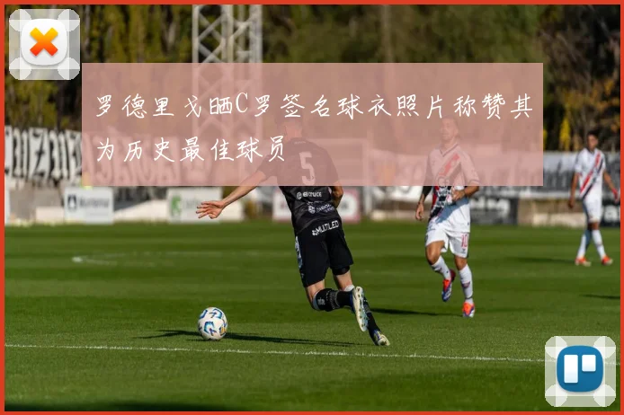 罗德里戈晒C罗签名球衣照片称赞其为历史最佳球员